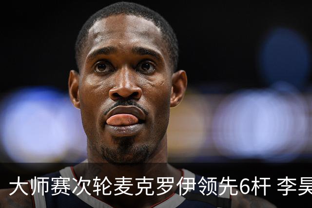 大师赛次轮麦克罗伊领先6杆 李昊桐带病轰4连鸟T7