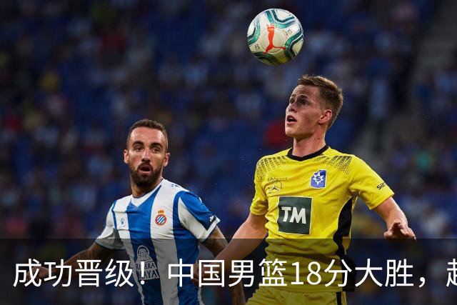 成功晋级！中国男篮18分大胜，赵继伟17+4+6李弘权17+4+4，胡金秋13+6杨瀚森10+5